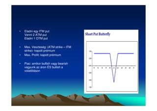 • Eladni egy ITM put 
Venni 2 ATM put 
Eladni 1 OTM put 
• Max. Veszteség: (ATM strike – ITM 
strike)- kapott prémium 
• Max. Profit: kapott prémium 
• Piac: amikor bullish vagy bearish 
vagyunk az áron ÉS bullish a 
volatilitáson 
 