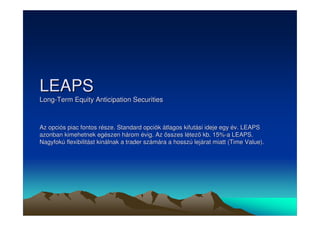 LEAPS 
Long-Term Equity Anticipation Securities 
Az opciós piac fontos része. Standard opciók átlagos kifutási ideje egy év. LEAPS 
azonban kimehetnek egészen három évig. Az összes létez kb. 15%-a LEAPS. 
Nagyfokú flexibilitást kinálnak a trader számára a hosszú lejárat miatt (Time Value). 
 