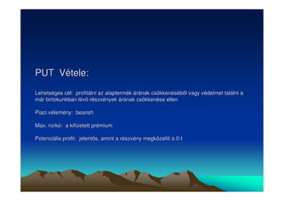 PUT Vétele: 
Lehetséges cél: profitálni az alaptermék árának csökkenésébl vagy védelmet találni a 
már birtokunkban lév részvények árának csökkenése ellen 
Piaci vélemény: bearish 
Max. rizikó: a kifizetett prémium 
Potenciális profit: jelents, amint a részvény megközeliti a 0-t 
 