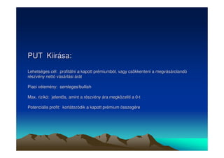 PUT Kiirása: 
Lehetséges cél: profitálni a kapott prémiumból, vagy csökkenteni a megvásárolandó 
részvény nettó vásárlási árát 
Piaci vélemény: semleges/bullish 
Max. rizikó: jelents, amint a részvény ára megközeliti a 0-t 
Potenciális profit: korlátozódik a kapott prémium összegére 
 