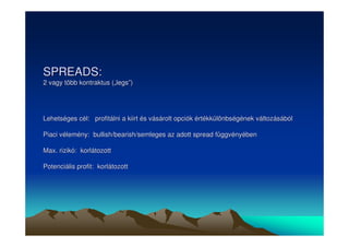 SPREADS: 
2 vagy több kontraktus („„legs””) 
Lehetséges cél: profitálni a kiirt és vásárolt opciók értékkülönbségének változásából 
Piaci vélemény: bullish/bearish/semleges az adott spread függvényében 
Max. rizikó: korlátozott 
Potenciális profit: korlátozott 
 