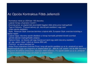 Az Opciós Kontraktus Fbb Jellemzi 
- Kontraktus méret az USA-ban 100 részvény 
- Lejárati hónap („„Expiration month””) 
- Exercise price: az alaptermék árszintjétl függen több strike price tradingelhet 
- Type of Delivery: Physical delivery (pl. részvények esetében) vagy cash 
(index opciók esetében). 
- Style: American Style: exercise bármikor a lejárat eltt, European Style: exercise kizárólag a 
lejárat napján 
- Lejárat napja: részvény opciók általában a hónap harmadik péntekét követ szombat 
(péntek délután tradingelhetk utoljára). 
- Options Class: az összes call vagy összes put opció egy adott részvény esetében 
(pl. egy „„option class””-t alkot az összes IBM call) 
- Prémium: az opció jelenlegi ára 
- Strike Price (másnéven Exercise Price): long call opciók esetében az az ár, amelynél az opció 
tulajdonosának joga van megvenni az alapterméket (pl.: „„IBM 95 Call”” esetén 100 db IBM részvényt 
megvenni 95 dolláros árfolyamon, összesen 9500 dollárért). Put opciók esetén az az ár, amelynél 
az opció tulajdonosának joga van eladni az alapterméket. 
 