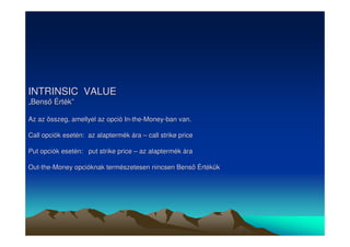 INTRINSIC VALUE 
„„Bens Érték”” 
Az az összeg, amellyel az opció In-the-Money-ban van. 
Call opciók esetén: az alaptermék ára –– call strike price 
Put opciók esetén: put strike price –– az alaptermék ára 
Out-the-Money opcióknak természetesen nincsen Bens Értékük 
 