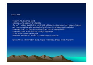Opció vétel: 
- veszünk, ha „„olcsó”” az opció 
- olcsó az ár, ha alacsony a volatilitás 
- „„far out”” - idben távoli lejárat (minél több idt adunk magunknak, hogy igazunk legyen) 
- cél, hogy az opció értéke növekedjen (olcsón venni, magasabban áron eladni) 
- maximális rizikó: az összeg, amit fizettünk a pozició megnyitásáért 
- maximális profit: az alkalmazott stratégia függvénye 
- az id múlása: ellenünk dolgozik 
- volatilitás: kedvez ha növekszik, kedveztlen ha csökken 
- tipikus hiba: a közeljövben lejáró, magas volatilitású (drága) opciót megvenni 
 