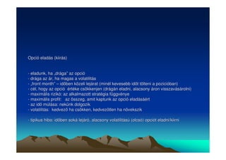 Opció eladás (kiirás) 
- eladunk, ha „„drága”” az opció 
- drága az ár, ha magas a volatilitás 
- „„front month”” –– idben közeli lejárat (minél kevesebb idt tölteni a pozicióban) 
- cél, hogy az opció értéke csökkenjen (drágán eladni, alacsony áron visszavásárolni) 
- maximális rizikó: az alkalmazott stratégia függvénye 
- maximális profit: az összeg, amit kaptunk az opció eladásáért 
- az id múlása: nekünk dolgozik 
- volatilitás: kedvez ha csökken, kedveztlen ha növekszik 
- tipikus hiba: idben soká lejáró, alacsony volatilitású (olcsó) opciót eladni/kiirni 
 