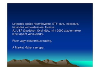 Léteznek opciók részvényekre, ETF-ekre, indexekre, 
határids kontraktusokra, forexre. 
Az USA tzsdéken jóval több, mint 2000 alaptermékre 
lehet opciót venni/eladni. 
Floor vagy elektronikus trading. 
A Market Maker szerepe. 
 