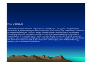 Risk Disclosure 
TraderBambu nincs regisztrálva sem Magyarországon, sem az Európai Unió egyetlen pénzügyi felügyeleti 
szervénél sem. A bemutatott stratégiákkal kapcsolatosan nem lehet garantálni, hogy azok profitábilis kereskedést 
tesznek lehetvé alkalmazóik számára. A jelenlegi prezentáció csupán tájékoztató jelleg. Részvényekkel, 
határids kontraktusokkal, árutzsdei termékekkel, opciókkal történ kereskedés jelents rizikót hordozhat 
magában és fenn áll a potenciális veszélye annak, hogy teljes tkénket elveszithetjük. Ezenkivül mindenkinek 
mérlegelnie szükséges saját financiális helyzetét mindenfajta tzsdei kereskedés megkezdése ltt. TraderBambu 
nem ad hosszútávú befektetési, sem rövidtávú kereskedési tanácsot. Igény esetén mindenki forduljon egy 
megfelel licenszszel rendelkez szekemberhez. 
 