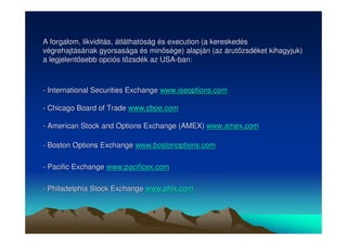 A forgalom, likviditás, átláthatóság és execution (a kereskedés 
végrehajtásának gyorsasága és minsége) alapján (az árutzsdéket kihagyjuk) 
a legjelentsebb opciós tzsdék az USA-ban: 
- International Securities Exchange www.iseoptions.com 
- Chicago Board of Trade www.cboe.com 
- American Stock and Options Exchange (AMEX) www.amex.com 
- Boston Options Exchange www.bostonoptions.com 
- Pacific Exchange www.pacificex.com 
- Philadelphia Stock Exchange www.phlx.com 
 