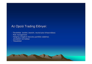 Az Opció Trading Elnyei: 
- Flexibilitás (bullish, bearish, neutral piac kihasználása) 
- Risk management 
- Hedging (meglév részvény portfólió védelme) 
- Jövedelem termelése 
- Tkeáttétel 
 