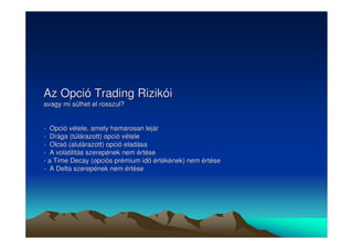 Az Opció Trading Rizikói 
avagy mi sülhet el rosszul? 
- Opció vétele, amely hamarosan lejár 
- Drága (túlárazott) opció vétele 
- Olcsó (alulárazott) opció eladása 
- A volatilitás szerepének nem értése 
- a Time Decay (opciós prémium id értékének) nem értése 
- A Delta szerepének nem értése 
 