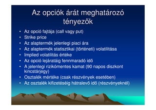 Az opciók árát meghatározó 
tényezk 
• Az opció fajtája (call vagy put) 
• Strike price 
• Az alaptermék jelenlegi piaci ára 
• Az alaptermék statisztikai (történeti) volatilitása 
• Implied volatilitás értéke 
• Az opció lejáratáig fennmaradó id 
• A jelenlegi rizikómentes kamat (90 napos diszkont 
kincstárjegy) 
• Osztalék mértéke (csak részvények esetében) 
• Az osztalék kifizetéséig hátralev id (részvényeknél) 
 