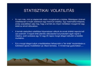 STATISZTIKAI VOLATILITÁS 
• Ez nem más, mint az alaptermék relativ mozgásának a mérése. Másképpen történeti 
volatilitásnak is hivják (statistical vagy historical volatility). Egy matematikai kifejezés, 
amely százalékban adja meg, hogy a termék ára milyen mértékben mozgott fel vagy 
lefelé az elmúlt idszakban. 
• A termék statisztikai volatilitása folyamatosan változik és ennek értékét naponta kell 
újra számolni. A kapott érték jelents változásokat tud produkálni egyik napról a 
másikra, ezért szokásos egy 10 vagy 20 napos mozgó átlagot kalkulálni a késbbi 
munkához. 
• Ezt a mozgó átlagot tudjuk a késbbiekben felhasználni a ”fair érték” kiszámitására a 
különböz opciós modellekben (pl. Black-Scholes). A mindennapi gyakorlatban..... 
 
