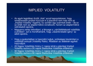 IMPLIED VOLATILITY 
• Az egyik legjobban rzött „titok” azzal kapcsolatosan, hogy 
rendszeresen profitot húzzunk ki a piacokról nem más mint az 
„Implied Volatility” fogalma. Ez szintén egy számitott érték – de ez 
az érték nem az alaptermékre vonatkozik, hanem az alaptermékre 
vett/eladott opcióra. 
• Magyarra nehéz leforditani, a lényege a „várt/feltételezett volatilitás 
a jövöben”, azt is mondhatnánk, hogy „vásárlói/eladói igény” az 
adott opcióra. 
• Hogy a gyakorlatban is használni tudjuk, szükséges kiszámitani a 
volatilitás arányát (Volatility Ratio). Általában az alábbiak egyikét 
használjuk: 
• 20 Napos Volatilitási Arány (1 napos tehát a jelenlegi Implied 
Volatility osztva a 20 napos Statisztikai Volatilitás értékével) 
• 90 Napos Volatilitási Arány (1 napos tehát a jelenlegi Implied 
Volatility osztva a 90 napos Statisztikai Volatilitás értékével) 
 