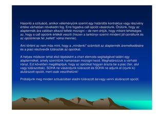 Hasonló a szituáció, amikor véleményünk szerint egy határids kontraktus vagy részvény 
értéke várhatóan növekedni fog. Erre fogadva call opciót vásárolunk. Örülünk, hogy az 
alaptermék ára valóban elkezd felfelé mozogni –– de nem értjük, hogy miként lehetséges 
az, hogy a call opciónk értékét vesziti (hiszen a tankönyv szerint mindent jól csináltunk és 
az opciónknak fel „„kellett”” volna mennie). 
Ami történt az nem más mint, hogy a „„mindenki”” számitott az alaptermék áremelkedésére 
és a piaci résztvevk túlárazták az opciókat. 
A helyes módszer tehát els lépésként a chart elemzés segitségével találni egy 
alapterméket, amely szerintünk hamarosan mozogni kezd. Meghatározzuk a várható 
irányt. Ezt követen megállapitjuk, hogy az opciókat hogyan árazta be a piac (fair, alul 
vagy túlárazottak). SOHA ne vásároljunk túlárazott és SOHA ne adjunk el (irjunk ki) 
alulárazott opciót, mert csak veszithetünk! 
Próbáljunk meg minden szituációban eladni túlárazott ás/vagy venni alulárazott opciót. 
 