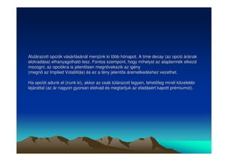 Alulárazott opciók vásárlásánál menjünk ki több hónapot. A time decay (az opció árának 
elolvadása) elhanyagolható lesz. Fontos szempont, hogy mihelyst az alaptermék elkezd 
mozogni, az opciókra is jelentsen megnövekszik az igény 
(megn az Implied Volatilitás) és ez a tény jelents áremelkedéshez vezethet. 
Ha opciót adunk el (irunk ki), akkor az csak túlárazott legyen, lehetleg minél közelebbi 
lejárattal (az ár nagyon gyorsan elolvad és megtartjuk az eladásért kapott prémiumot). 
 