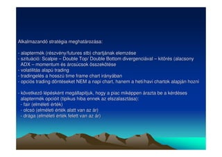 Alkalmazandó stratégia meghatározása: 
- alaptermék (részvény/futures stb) chartjának elemzése 
- szituáció: Scalpie –– Double Top/ Double Bottom divergenciával –– kitörés (alacsony 
ADX –– momentum és árcsúcsok összekötése 
- volatilitás alapú trading 
- tradingelés a hosszú time frame chart irányában 
- opciós trading döntéseket NEM a napi chart, hanem a heti/havi chartok alapján hozni 
- következ lépésként megállapitjuk, hogy a piac miképpen árazta be a kérdéses 
alaptermék opcióit (tipikus hiba ennek az elszalasztása): 
- fair (elméleti érték) 
- olcsó (elméleti érték alatt van az ár) 
- drága (elméleti érték felett van az ár) 
 