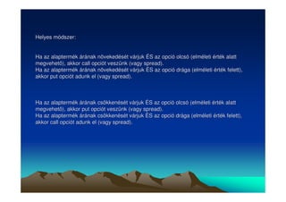 Helyes módszer: 
Ha az alaptermék árának növekedését várjuk ÉS az opció olcsó (elméleti érték alatt 
megvehet), akkor call opciót veszünk (vagy spread). 
Ha az alaptermék árának növekedését várjuk ÉS az opció drága (elméleti érték felett), 
akkor put opciót adunk el (vagy spread). 
Ha az alaptermék árának csökkenését várjuk ÉS az opció olcsó (elméleti érték alatt 
megvehet), akkor put opciót veszünk (vagy spread). 
Ha az alaptermék árának csökkenését várjuk ÉS az opció drága (elméleti érték felett), 
akkor call opciót adunk el (vagy spread). 
 