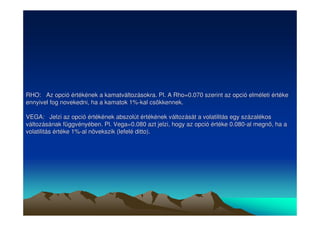 RHO: Az opció értékének a kamatváltozásokra. Pl. A Rho=0.070 szerint az opció elméleti értéke 
ennyivel fog novekedni, ha a kamatok 1%-kal csökkennek. 
VEGA: Jelzi az opció értékének abszolút értékének változását a volatilitás egy százalékos 
változásának függvényében. Pl. Vega=0.080 azt jelzi, hogy az opció értéke 0.080-al megn, ha a 
volatilitás értéke 1%-al növekszik (lefelé ditto). 
 