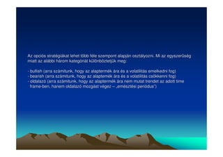 Az opciós stratégiákat lehet több féle szempont alapján osztályozni. Mi az egyszerség 
miatt az alábbi három kategóriát különböztetjük meg: 
- bullish (arra számitunk, hogy az alaptermék ára és a volatilitás emelkedni fog) 
- bearish (arra számitunk, hogy az alaptemék ára és a volatilitás csökkenni fog) 
- oldalazó (arra számitunk, hogy az alaptermék ára nem mutat trendet az adott time 
frame-ben, hanem oldalazó mozgást végez –– „„emésztési periódus””) 
 