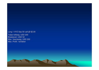 Long 1 XYZ Sep 50 call @ $2.00 
Teljes költség: USD 200 
Breakeven: USD 52 
Max. Veszteség: USD 200 
Max. Profit: korlátlan 
 