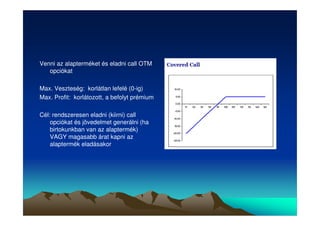 Venni az alapterméket és eladni call OTM 
opciókat 
Max. Veszteség: korlátlan lefelé (0-ig) 
Max. Profit: korlátozott, a befolyt prémium 
Cél: rendszeresen eladni (kiirni) call 
opciókat és jövedelmet generálni (ha 
birtokunkban van az alaptermék) 
VAGY magasabb árat kapni az 
alaptermék eladásakor 
 