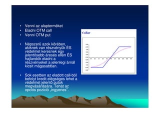 • Venni az alapterméket 
• Eladni OTM call 
• Venni OTM put 
• Népszer azok körében, 
akiknek van részvényük ÉS 
védelmet keresnek egy 
jelentsebb áresés ellen ÉS 
hajlandók eladni a 
részvényeket a jelenlegi árnál 
kicsit magasabban. 
• Sok esetben az eladott call-ból 
befolyt kredit elégséges lehet a 
védelmet jelent putok 
megvásárlására. Tehát az 
opciós pozició „ingyenes”. 
 