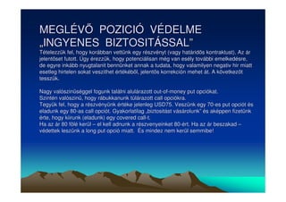 MEGLÉV POZICIÓ VÉDELME 
„„INGYENES BIZTOSITÁSSAL”” 
Tételezzük fel, hogy korábban vettünk egy részvényt (vagy határids kontraktust). Az ár 
jelentset futott. Úgy érezzük, hogy potenciálisan még van esély további emelkedésre, 
de egyre inkább nyugtalanit bennünket annak a tudata, hogy valamilyen negativ hir miatt 
esetleg hirtelen sokat veszithet értékébl, jelents korrekción mehet át. A következt 
tesszük. 
Nagy valószinséggel fogunk találni alulárazott out-of-money put opciókat. 
Szintén valószin, hogy rábukkanunk túlárazott call opciókra. 
Tegyük fel, hogy a részvényünk értéke jelenleg USD75. Veszünk egy 70-es put opciót és 
eladunk egy 80-as call opciót. Gyakorlatilag „„biztositást vásárolunk”” és aképpen fizetünk 
érte, hogy kiirunk (eladunk) egy covered call-t. 
Ha az ár 80 fölé kerül –– el kell adnunk a részvenyeinket 80-ért. Ha az ár beszakad –– 
védettek leszünk a long put opció miatt. És mindez nem kerül semmibe! 
 