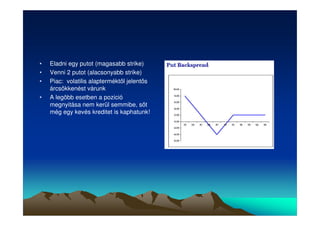 • Eladni egy putot (magasabb strike) 
• Venni 2 putot (alacsonyabb strike) 
• Piac: volatilis alapterméktl jelents 
árcsökkenést várunk 
• A legöbb esetben a pozició 
megnyitása nem kerül semmibe, st 
még egy kevés kreditet is kaphatunk! 
 