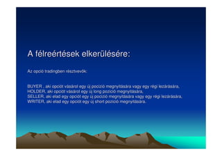 A félreértések elkerülésére: 
Az opció tradingben résztvevk: 
BUYER , aki opciót vásárol egy új pocizió megnyitására vagy egy régi lezárására, 
HOLDER, aki opciót vásárol egy új long pozició megnyitására, 
SELLER, aki elad egy opciót egy új pocizió megnyitására vagy egy régi lezárására, 
WRITER, aki elad egy opciót egy új short pozició megnyitására. 
 