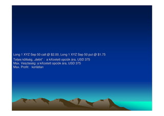 Long 1 XYZ Sep 50 call @ $2.00, Long 1 XYZ Sep 50 put @ $1.75 
Teljes költség, „„debit”” : a kifizetett opciók ára, USD 375 
Max. Veszteség: a kifizetett opciók ára, USD 375 
Max. Profit: korlátlan 
 