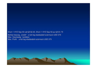 Short 1 XYZ Sep 50 call @ $2.00, Short 1 XYZ Sep 50 put @ $1.75 
Befolyt összeg, „„kredit”” : a két leg eladásából származó USD 375 
Max. Veszteség: korlátlan 
Max. Profit: a két leg eladásából származó USD 375 
 
