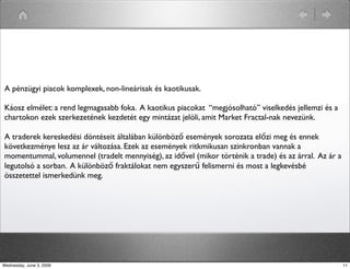 A pénzügyi piacok komplexek, non-lineárisak és kaotikusak. 
Káosz elmélet: a rend legmagasabb foka. A kaotikus piacokat “megjósolható” viselkedés jellemzi és a 
chartokon ezek szerkezetének kezdetét egy mintázat jelöli, amit Market Fractal-nak nevezünk. 
A traderek kereskedési döntéseit általában különböző események sorozata előzi meg és ennek 
következménye lesz az ár változása. Ezek az események ritkmikusan szinkronban vannak a 
momentummal, volumennel (tradelt mennyiség), az idővel (mikor történik a trade) és az árral. Az ár a 
legutolsó a sorban. A különböző fraktálokat nem egyszerű felismerni és most a legkevésbé 
összetettel ismerkedünk meg. 
Wednesday, June 3, 2009 11 
 