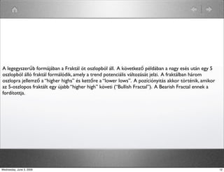 A legegyszerűb formájában a Fraktál öt oszlopból áll. A következő példában a nagy esés után egy 5 
oszlopból álló fraktál formálódik, amely a trend potenciális változását jelzi. A fraktálban három 
oszlopra jellemző a “higher highs” és kettőre a “lower lows”. A pozíciónyitás akkor történik, amikor 
az 5-oszlopos fraktált egy újabb “higher high” követi (“Bullish Fractal”). A Bearish Fractal ennek a 
fordítottja. 
Wednesday, June 3, 2009 12 
 
