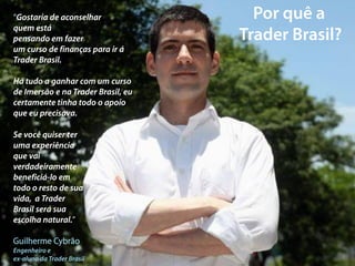 “Gostaria de aconselhar
quem está
pensando em fazer
um curso de finanças para ir á
Trader Brasil.

Há tudo a ganhar com um curso
de Imersão e na Trader Brasil, eu
certamente tinha todo o apoio
que eu precisava.

Se você quiser ter
uma experiência
que vai
verdadeiramente
beneficiá-lo em
todo o resto de sua
vida, a Trader
Brasil será sua
escolha natural.”

Guilherme Cybrão
Engenheiro e
ex-aluno da Trader Brasil
 