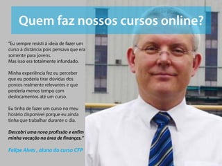“Eu sempre resisti á ideia de fazer um
curso à distância pois pensava que era
somente para jovens.
Mas isso era totalmente infundado.

Minha experiência fez eu perceber
que eu poderia tirar dúvidas dos
pontos realmente relevantes e que
perderia menos tempo com
deslocamentos até um curso.

Eu tinha de fazer um curso no meu
horário disponível porque eu ainda
tinha que trabalhar durante o dia.

Descobri uma nova profissão e enfim
minha vocação na área de finanças.”

Felipe Alves , aluno do curso CFP
 