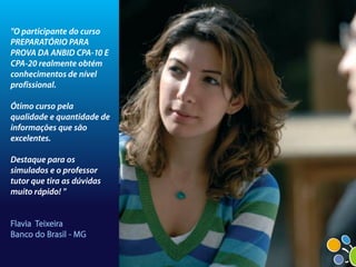 "O participante do curso
PREPARATÓRIO PARA
PROVA DA ANBID CPA-10 E
CPA-20 realmente obtém
conhecimentos de nível
profissional.

Ótimo curso pela
qualidade e quantidade de
informações que são
excelentes.

Destaque para os
simulados e o professor
tutor que tira as dúvidas
muito rápido! "


Flavia Teixeira
Banco do Brasil - MG
 