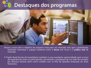 Nossos cursos têm o objetivo de preparar você para um mercado real, ágil e globalizado,
   tentando minimizar o espaço existente entre a teoria dos livros e a prática real de
   mercado.

A Trader Brasil Escola de Investidores também é uma excelente oportunidade para a troca
    de experiências entre os participantes, permitindo a ampliação de sua rede de contatos
    em diversos setores, bem como contato com os RHs de grandes empresas do setor
    financeiro.
 