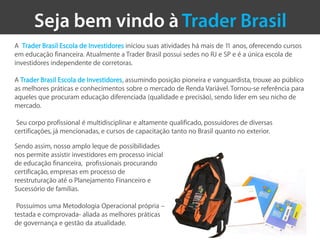 A Trader Brasil Escola de Investidores iniciou suas atividades há mais de 11 anos, oferecendo cursos
em educação financeira. Atualmente a Trader Brasil possui sedes no RJ e SP e é a única escola de
investidores independente de corretoras.

A Trader Brasil Escola de Investidores, assumindo posição pioneira e vanguardista, trouxe ao público
as melhores práticas e conhecimentos sobre o mercado de Renda Variável. Tornou-se referência para
aqueles que procuram educação diferenciada (qualidade e precisão), sendo líder em seu nicho de
mercado.

 Seu corpo profissional é multidisciplinar e altamente qualificado, possuidores de diversas
certificações, já mencionadas, e cursos de capacitação tanto no Brasil quanto no exterior.

Sendo assim, nosso amplo leque de possibilidades
nos permite assistir investidores em processo inicial
de educação financeira, profissionais procurando
certificação, empresas em processo de
reestruturação até o Planejamento Financeiro e
Sucessório de famílias.

 Possuímos uma Metodologia Operacional própria –
testada e comprovada- aliada as melhores práticas
de governança e gestão da atualidade.
 