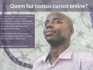 “O curso On Line foi desenvolvido para
atender aquele individuo que
demanda por conteúdo de qualidade
e metodologia de ensino eficiente, mas
tem uma agenda apertada para
freqüentar uma classe.

Dessa maneira ele otimiza tempo ,
custos e ainda pode repetir o estudo
do conteúdo por várias vezes.”


Alan Soares, financial coach
 