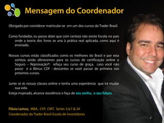 Obrigado por considerar matricular-se em um dos cursos da Trader Brasil.

Como fundador, eu posso dizer que com certeza não existe Escola no país
   onde a teoria dos livros se una à prática real aplicada, como aqui é
   ensinado.

Nossos cursos estão classificados como os melhores do Brasil e por esta
   certeza ainda oferecemos para os cursos de certificação online o
   Seguro – Reprovação®: refaça seu curso de graça, caso você não
   passe e o Bônus CDF : descontos se você passar de primeira nos
   próximos cursos.

Junte se ás nossas classes online e tenha uma experiência que irá mudar
    sua vida.
Esteja inspirado, alcance excelência e faça de seu sonho, o seu futuro.



Flávio Lemos, MBA, CFP, CMT, Series 3,4,7 & 24
Coordenador da Trader Brasil Escola de Investidores
 