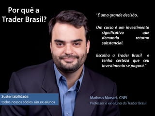 “É uma grande decisão.

                                       Um curso é um investimento
                                         significativo        que
                                         demanda          retorno
                                         substancial.

                                       Escolha a Trader Brasil e
                                          tenha certeza que seu
                                          investimento se pagará. “




Sustentabilidade:                   Matheus Massari, CNPI
todos nossos sócios são ex-alunos   Professor e ex-aluno da Trader Brasil
 