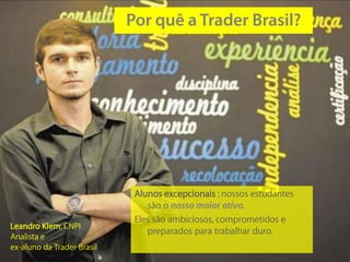 Alunos excepcionais : nossos estudantes
                               são o nosso maior ativo.
                            Eles são ambiciosos, comprometidos e
Leandro Klem, CNPI
                               preparados para trabalhar duro.
Analista e
ex-aluno da Trader Brasil
 
