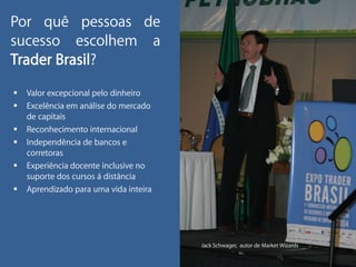 Por quê pessoas de
sucesso escolhem a
Trader Brasil?
   Valor excepcional pelo dinheiro
   Excelência em análise do mercado
    de capitais
   Reconhecimento internacional
   Independência de bancos e
    corretoras
   Experiência docente inclusive no
    suporte dos cursos á distância
   Aprendizado para uma vida inteira




                                        Jack Schwager, autor de Market Wizards
 