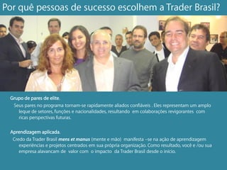 Por quê pessoas de sucesso escolhem a Trader Brasil?




 Grupo de pares de elite.
  Seus pares no programa tornam-se rapidamente aliados confiáveis . Eles representam um amplo
    leque de setores, funções e nacionalidades, resultando em colaborações revigorantes com
    ricas perspectivas futuras.

 Aprendizagem aplicada.
  Credo da Trader Brasil mens et manus (mente e mão) manifesta –se na ação de aprendizagem
     experiências e projetos centrados em sua própria organização. Como resultado, você e /ou sua
     empresa alavancam de valor com o impacto da Trader Brasil desde o início.
 
