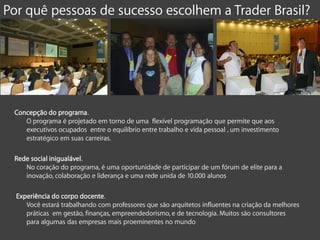 Por quê pessoas de sucesso escolhem a Trader Brasil?




 Concepção do programa.
    O programa é projetado em torno de uma flexível programação que permite que aos
    executivos ocupados entre o equilíbrio entre trabalho e vida pessoal , um investimento
    estratégico em suas carreiras.

 Rede social inigualável.
    No coração do programa, é uma oportunidade de participar de um fórum de elite para a
    inovação, colaboração e liderança e uma rede unida de 10.000 alunos

  Experiência do corpo docente.
     Você estará trabalhando com professores que são arquitetos influentes na criação da melhores
     práticas em gestão, finanças, empreendedorismo, e de tecnologia. Muitos são consultores
     para algumas das empresas mais proeminentes no mundo
 