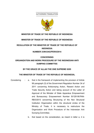 ------------------------------------------
AUTHORIZED TRANSLATION
-----------------------------------------
MINISTER OF TRADE OF THE REPUBLIC OF INDONESIA
MINISTER OF TRADE OF THE REPUBLIC OF INDONESIA
REGULATION OF THE MINISTER OF TRADE OF THE REPUBLIC OF
INDONESIA
NUMBER 33/M-DAG/PER/6/2014
CONCERNING
ORGANIZATION AND WORK PROCEDURE OF THE INDONESIAN ANTI
DUMPING COMMITTEE
BY THE GRACE OF ALLAH THE ONE SUPREME GOD
THE MINISTER OF TRADE OF THE REPUBLIC OF INDONESIA,
Considering : a. that in the framework of implementing the provision of Article
96 paragraph (3) of the Government Regulation Number 34 of
2011 concerning Antidumping Action, Reward Action and
Trade Security Action and taking account of the Letter of
Approval of the Minister of State Apparatus Empowerment
and Bureaucracy Empowerment Number B/1291/M.PAN-
RB/3/2013 concerning Structuring of the Non Structural
Institution Organization within the structural circles of the
Ministry of Trade, it is necessary to restructure the
Organization and Work Procedure of the Indonesian Anti
Dumping Committee;
b. that based on the consideration, as meant in letter a, it is
 