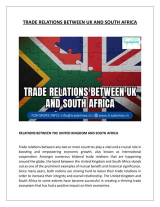 TRADE RELATIONS BETWEEN UK AND SOUTH AFRICA
RELATIONS BETWEEN THE UNITED KINGDOM AND SOUTH AFRICA
Trade relations between any two or more countries play a vital and a crucial role in
boosting and empowering economic growth, also known as international
cooperation. Amongst numerous bilateral trade relations that are happening
around the globe, the bond between the United Kingdom and South Africa stands
out as one of the prominent examples of mutual benefit and historical significance.
Since many years, both nations are striving hard to boost their trade relations in
order to increase their integrity and overall relationship. The United Kingdom and
South Africa to some extents have become successful in creating a thriving trade
ecosystem that has had a positive impact on their economies.
 