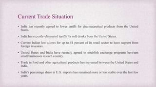 Current Trade Situation
• India has recently agreed to lower tariffs for pharmaceutical products from the United
States.
• India has recently eliminated tariffs for soft drinks from the United States.
• Current Indian law allows for up to 51 percent of its retail sector to have support from
foreign investors.
• United States and India have recently agreed to establish exchange programs between
small businesses in each country.
• Trade in food and other agricultural products has increased between the United States and
India.
• India's percentage share in U.S. imports has remained more or less stable over the last few
years.
 
