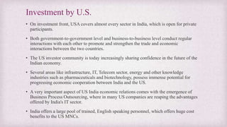 Investment by U.S.
• On investment front, USA covers almost every sector in India, which is open for private
participants.
• Both government-to-government level and business-to-business level conduct regular
interactions with each other to promote and strengthen the trade and economic
interactions between the two countries.
• The US investor community is today increasingly sharing confidence in the future of the
Indian economy.
• Several areas like infrastructure, IT, Telecom sector, energy and other knowledge
industries such as pharmaceuticals and biotechnology, possess immense potential for
progressing economic cooperation between India and the US.
• A very important aspect of US India economic relations comes with the emergence of
Business Process Outsourcing, where in many US companies are reaping the advantages
offered by India's IT sector.
• India offers a large pool of trained, English speaking personnel, which offers huge cost
benefits to the US MNCs.
 