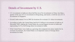 Details of Investment by U.S.
• U.S. investments in India are about half the size of its investments in China, less than a
quarter of the size of U.S. investments in Hong Kong, and nearly a sixth the size of U.S.
investments in Singapore.
• Overall, India ranked 31st in 2005 for locations for overseas U.S. direct investments.
• According to India, the United States had $4.913 billion in investments in India as of
December 2005, making the United States the second biggest investor in India and
representing 16.1% of all foreign direct investment in India.
• If the United States views India as a growing, but comparatively minor market for its
overseas investments, the United States is an important source of foreign direct
investment for India.
 